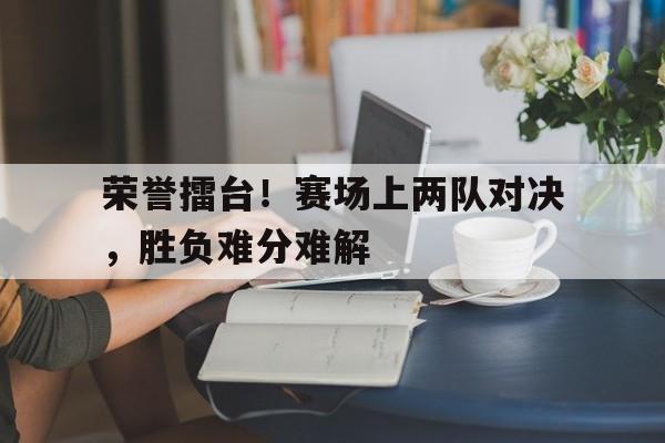 c7娱乐官网-包含荣誉擂台！赛场上两队对决，胜负难分难解的词条