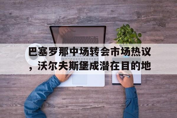 c7娱乐-巴塞罗那中场转会市场热议，沃尔夫斯堡成潜在目的地