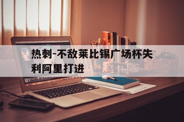 c7娱乐官方网站-关于热刺-不敌莱比锡广场杯失利阿里打进的信息