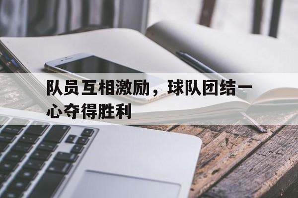 c7娱乐-队员互相激励，球队团结一心夺得胜利