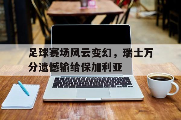 c7c7.app-足球赛场风云变幻，瑞士万分遗憾输给保加利亚(世预赛保加利亚惨败)